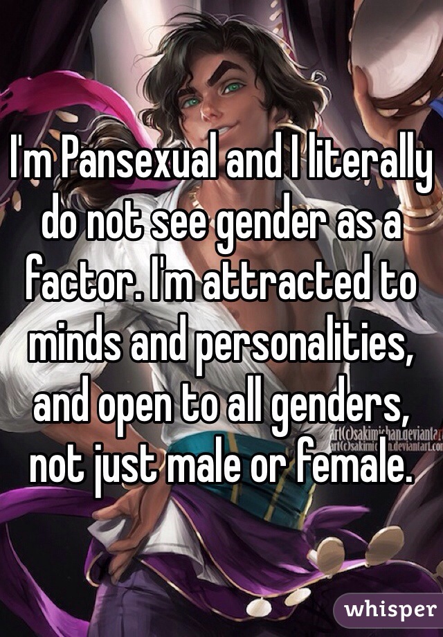 I'm Pansexual and I literally do not see gender as a factor. I'm attracted to minds and personalities, and open to all genders, not just male or female.