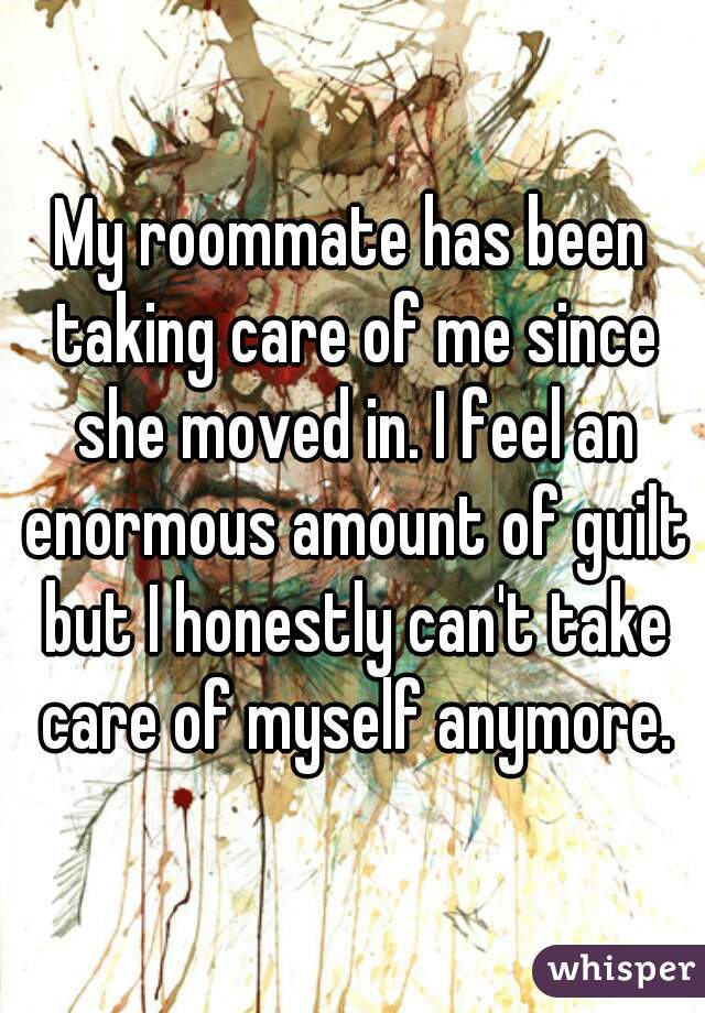My roommate has been taking care of me since she moved in. I feel an enormous amount of guilt but I honestly can't take care of myself anymore.