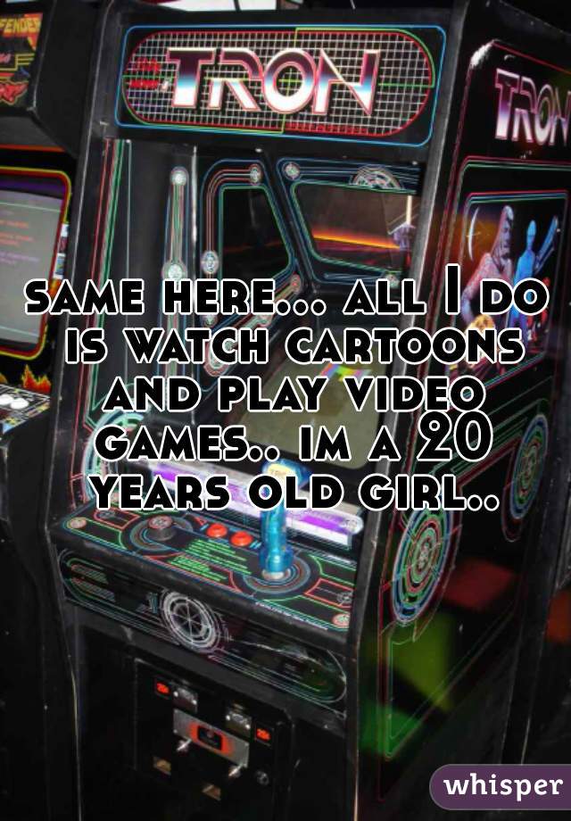 same here... all I do is watch cartoons and play video games.. im a 20 years old girl..