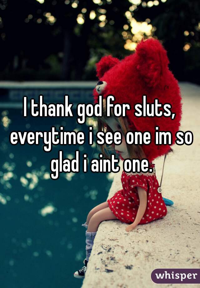 I thank god for sluts, everytime i see one im so glad i aint one.
