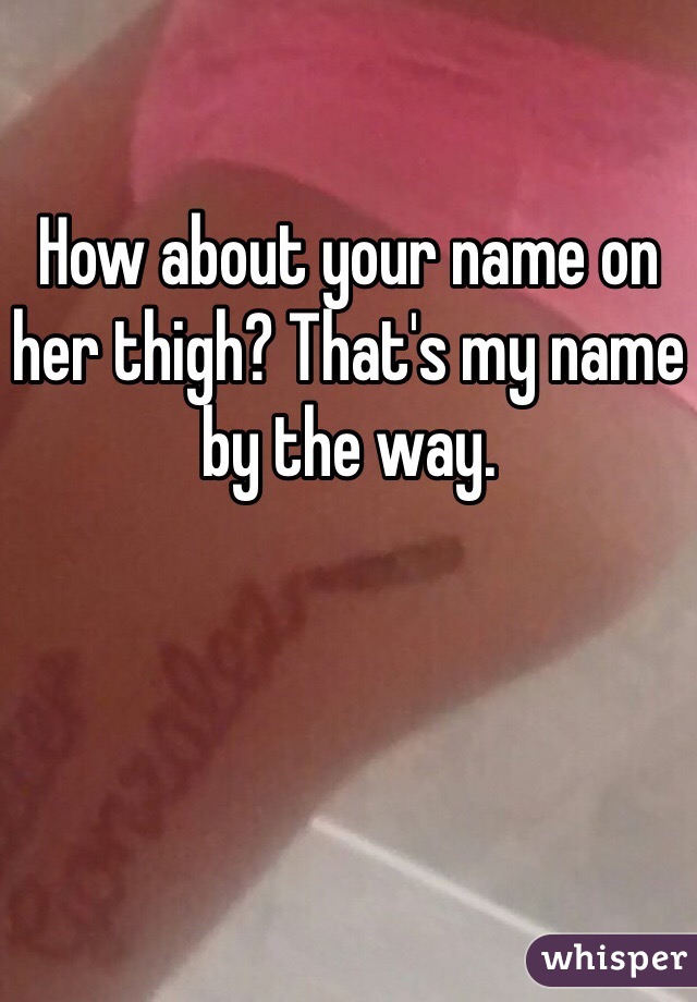 How about your name on her thigh? That's my name by the way.