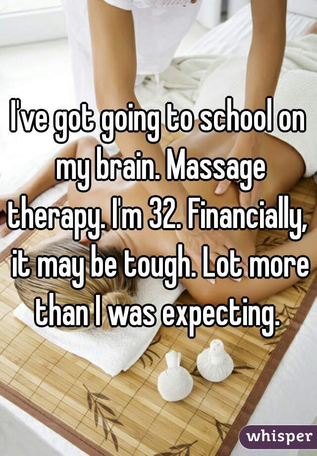 I've got going to school on my brain. Massage therapy. I'm 32. Financially,  it may be tough. Lot more than I was expecting. 