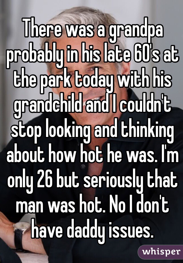 There was a grandpa probably in his late 60's at the park today with his grandchild and I couldn't stop looking and thinking about how hot he was. I'm only 26 but seriously that man was hot. No I don't have daddy issues. 