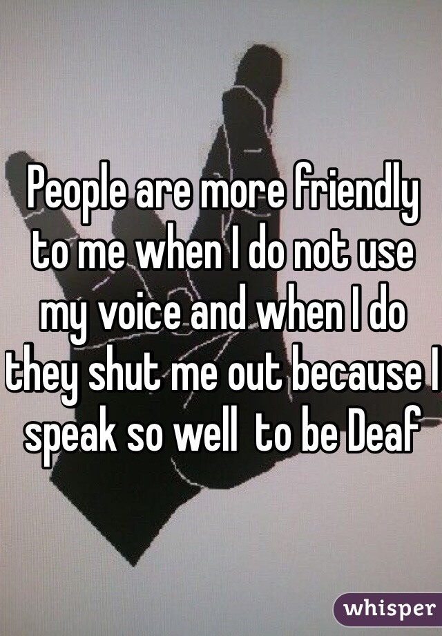 People are more friendly to me when I do not use my voice and when I do they shut me out because I speak so well  to be Deaf