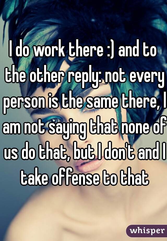 I do work there :) and to the other reply: not every person is the same there, I am not saying that none of us do that, but I don't and I take offense to that