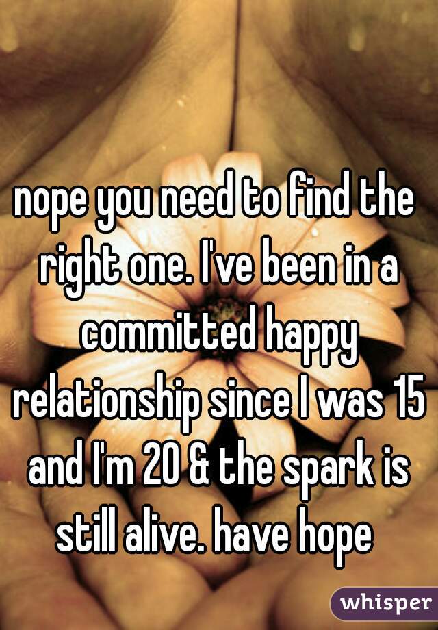 nope you need to find the right one. I've been in a committed happy relationship since I was 15 and I'm 20 & the spark is still alive. have hope 