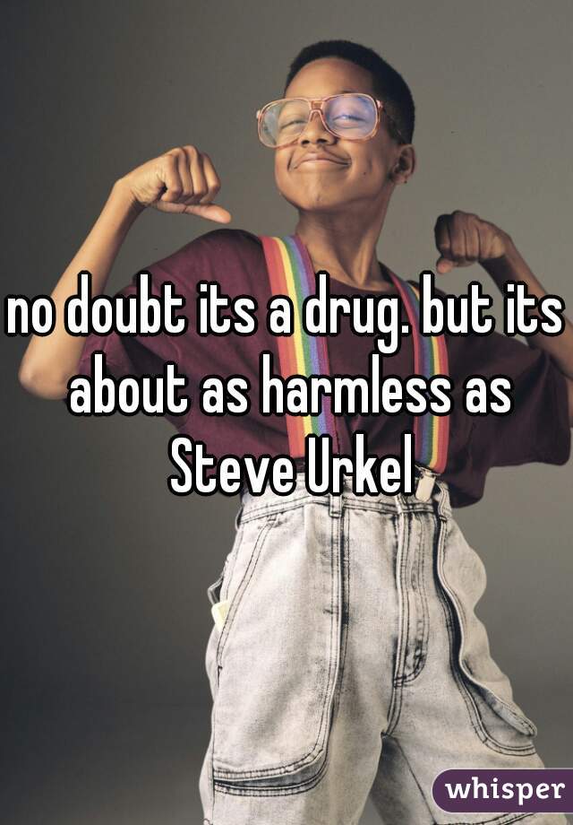 no doubt its a drug. but its about as harmless as Steve Urkel