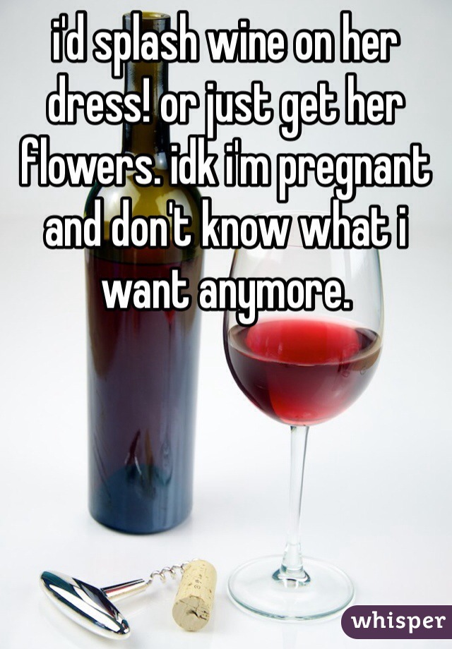 i'd splash wine on her dress! or just get her flowers. idk i'm pregnant and don't know what i want anymore.
