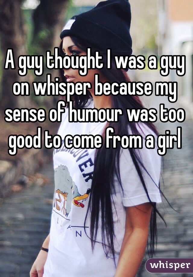 A guy thought I was a guy on whisper because my sense of humour was too good to come from a girl 