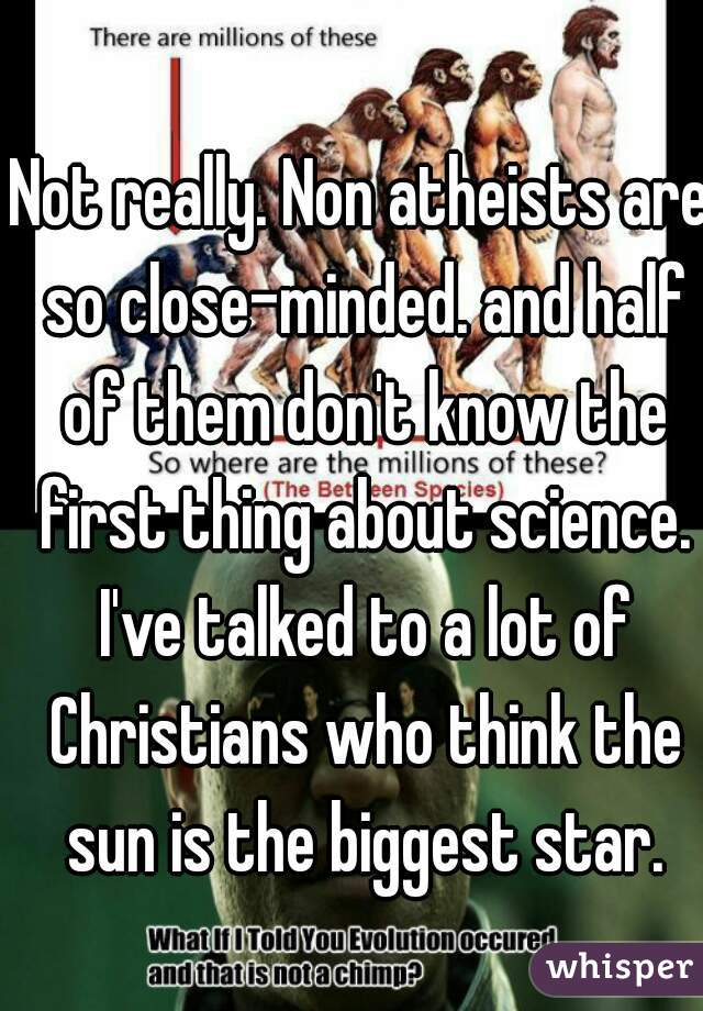 Not really. Non atheists are so close-minded. and half of them don't know the first thing about science. I've talked to a lot of Christians who think the sun is the biggest star.