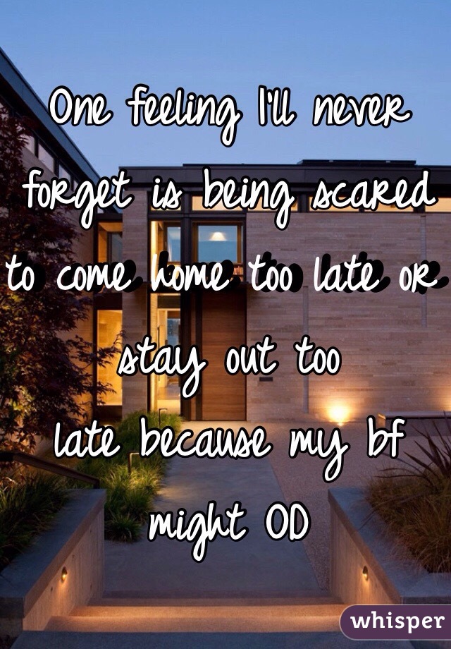 One feeling I'll never forget is being scared to come home too late or stay out too
late because my bf might OD