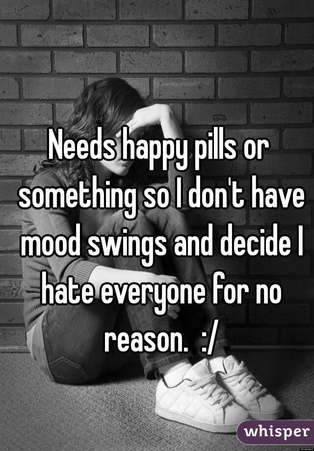 Needs happy pills or something so I don't have mood swings and decide I hate everyone for no reason.  :/