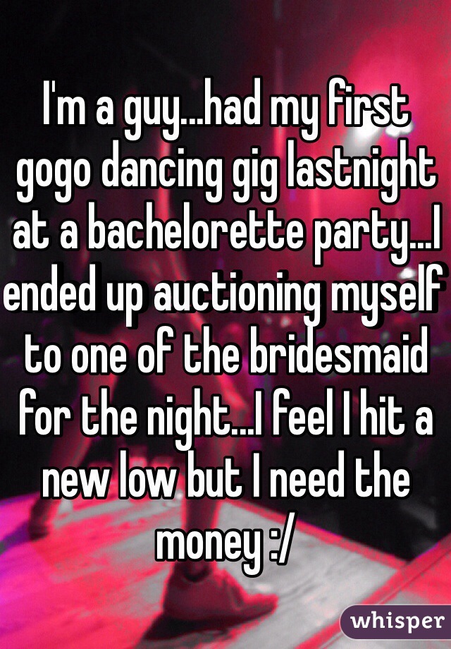 I'm a guy...had my first gogo dancing gig lastnight at a bachelorette party...I ended up auctioning myself to one of the bridesmaid for the night...I feel I hit a new low but I need the money :/