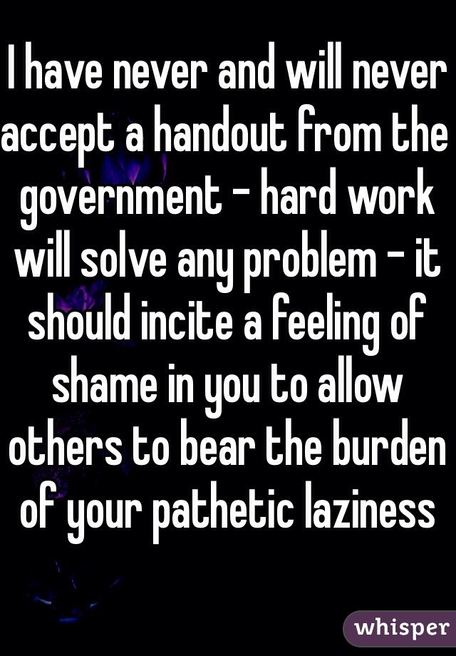 I have never and will never accept a handout from the government - hard work will solve any problem - it should incite a feeling of shame in you to allow others to bear the burden of your pathetic laziness