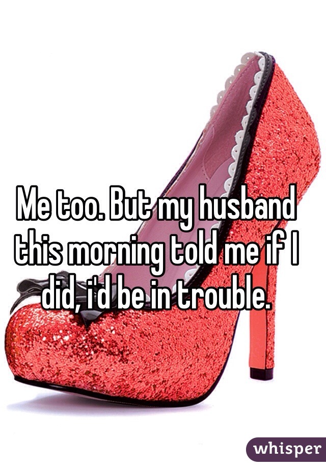 Me too. But my husband this morning told me if I did, i'd be in trouble. 