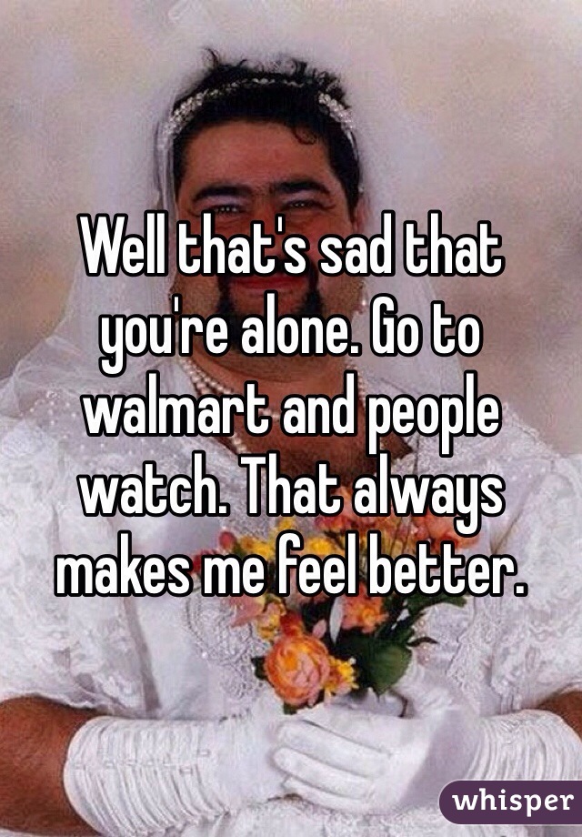 Well that's sad that you're alone. Go to walmart and people watch. That always makes me feel better. 