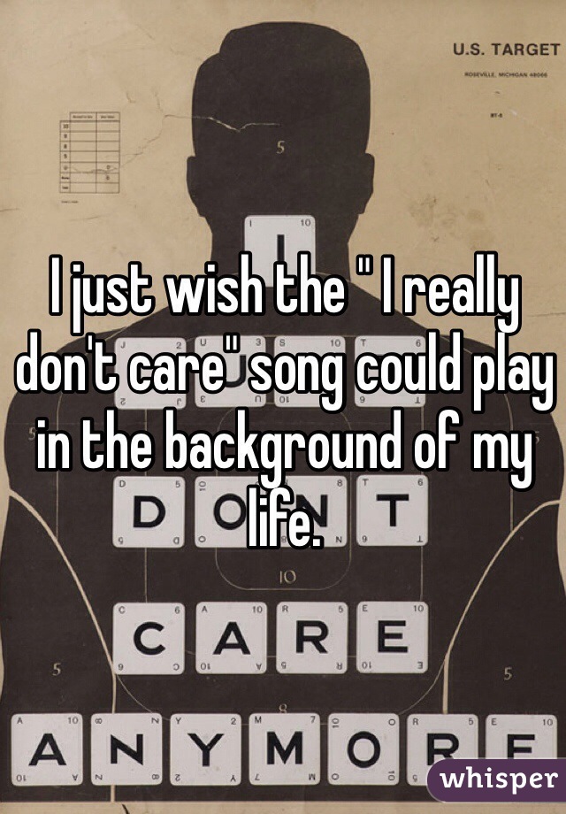 I just wish the " I really don't care" song could play in the background of my life.  