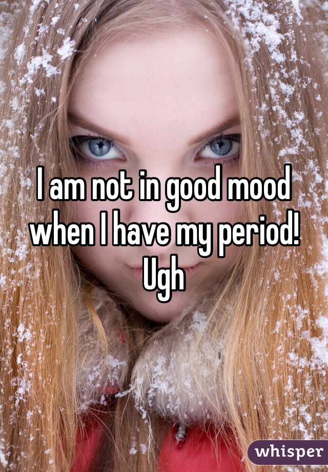 I am not in good mood when I have my period! Ugh