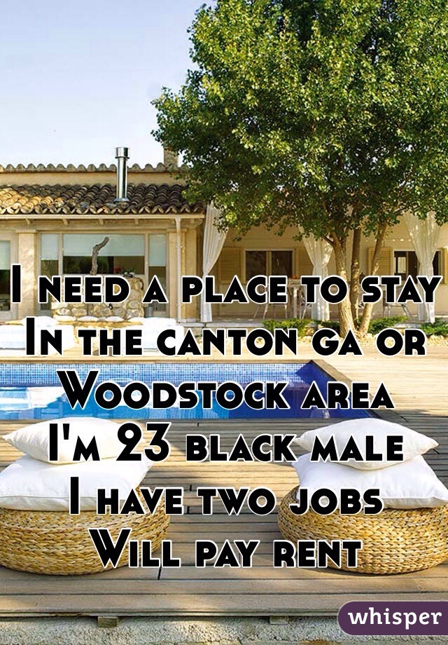 I need a place to stay
In the canton ga or Woodstock area 
I'm 23 black male
I have two jobs 
Will pay rent 