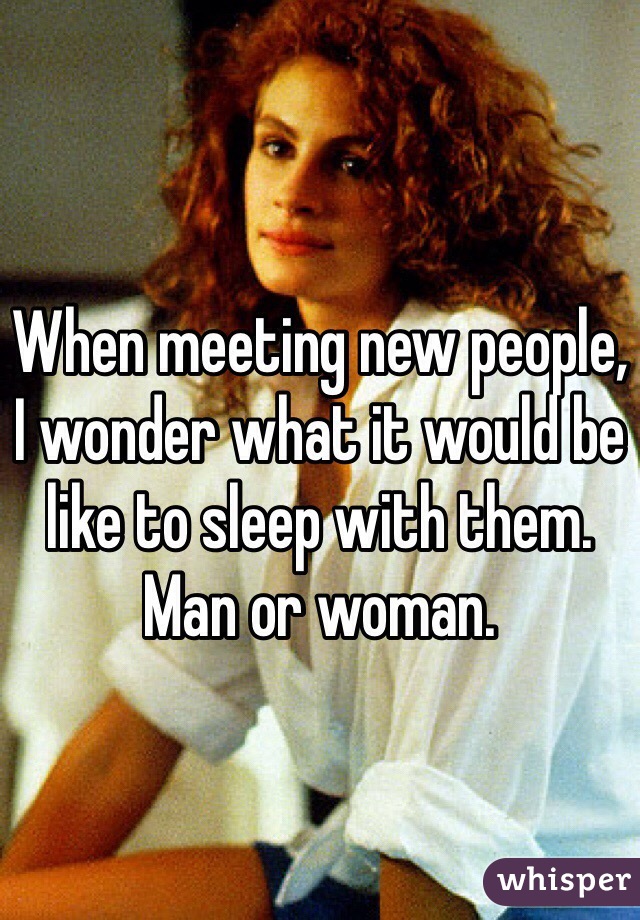 When meeting new people, I wonder what it would be like to sleep with them. Man or woman. 