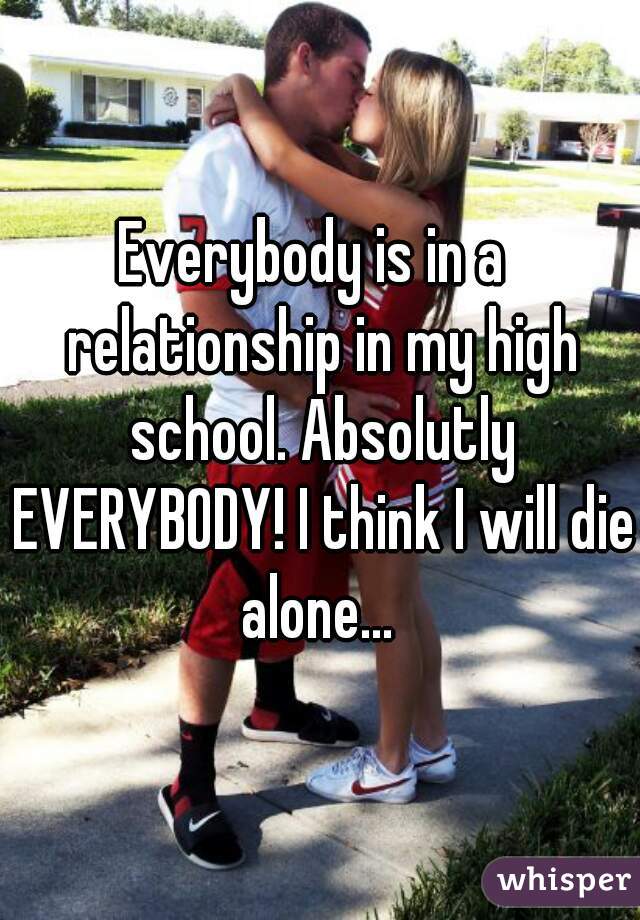 Everybody is in a  relationship in my high school. Absolutly EVERYBODY! I think I will die alone... 