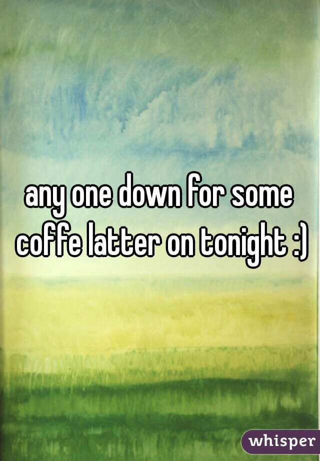 any one down for some coffe latter on tonight :)