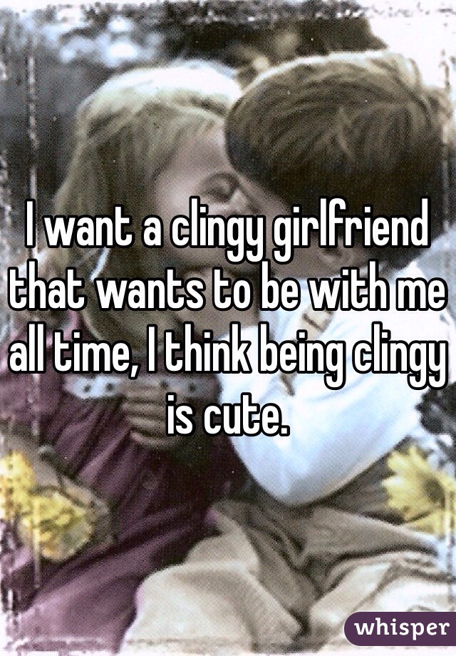 I want a clingy girlfriend that wants to be with me all time, I think being clingy is cute. 