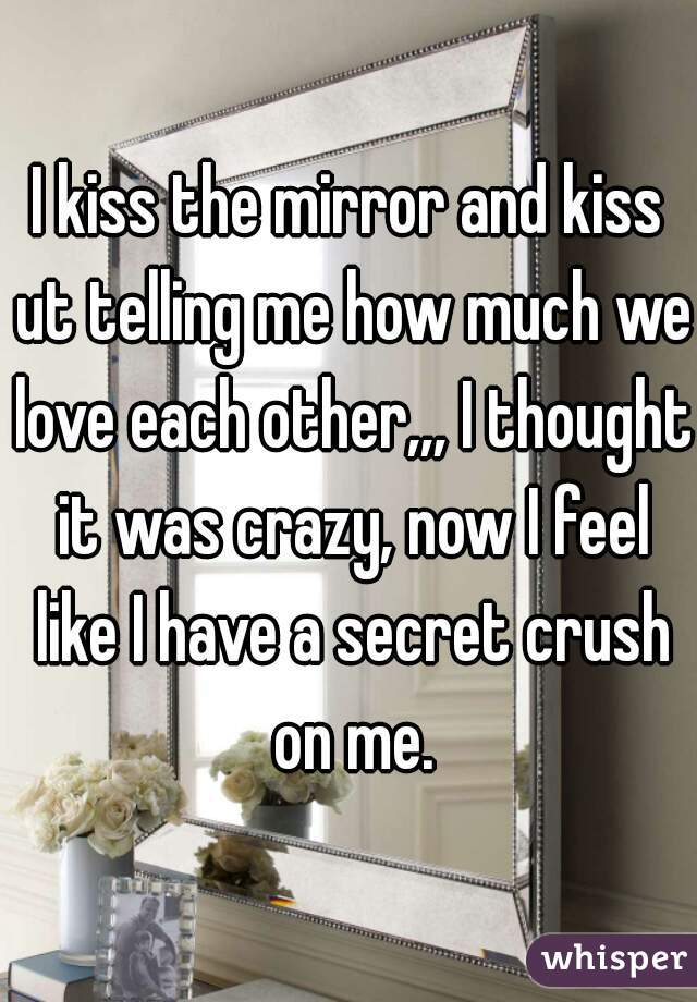 I kiss the mirror and kiss ut telling me how much we love each other,,, I thought it was crazy, now I feel like I have a secret crush on me.