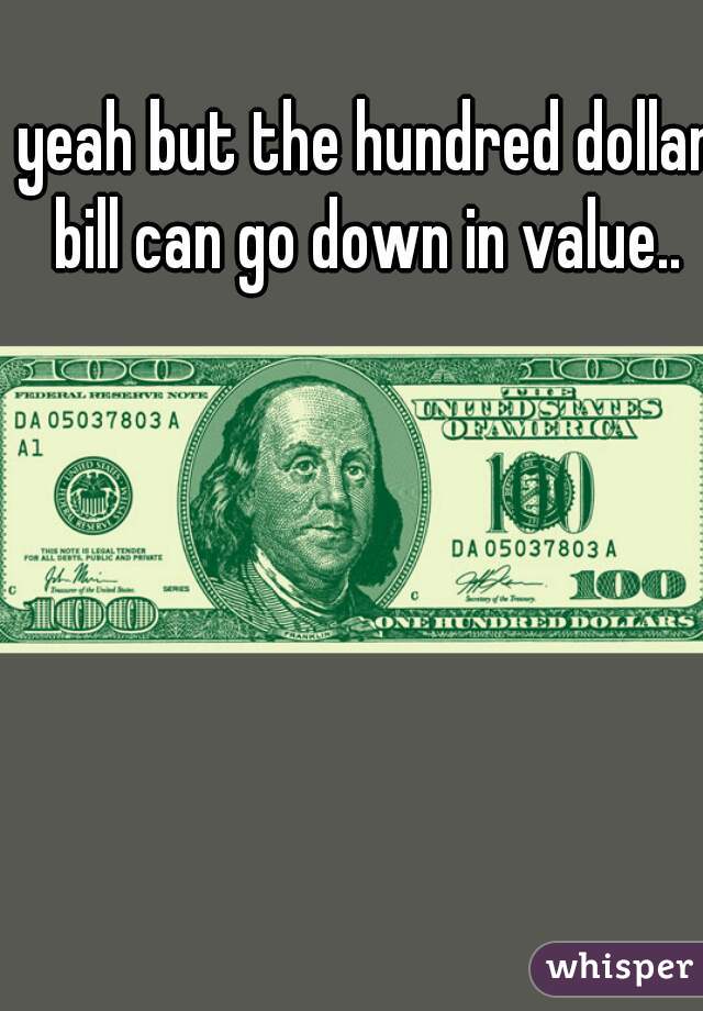 yeah but the hundred dollar bill can go down in value.. 
