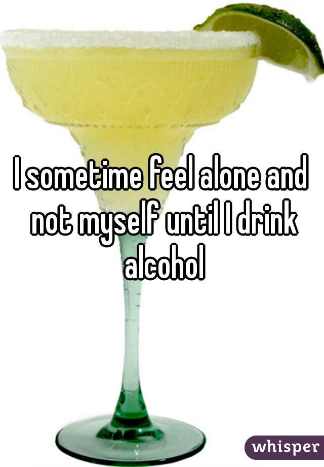 I sometime feel alone and not myself until I drink alcohol