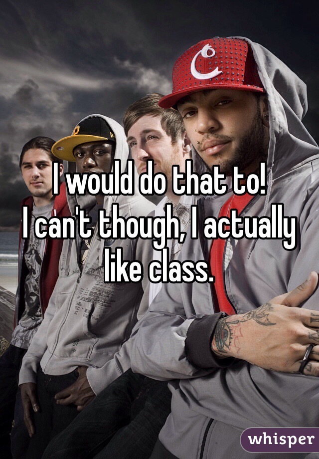 I would do that to!
I can't though, I actually like class.