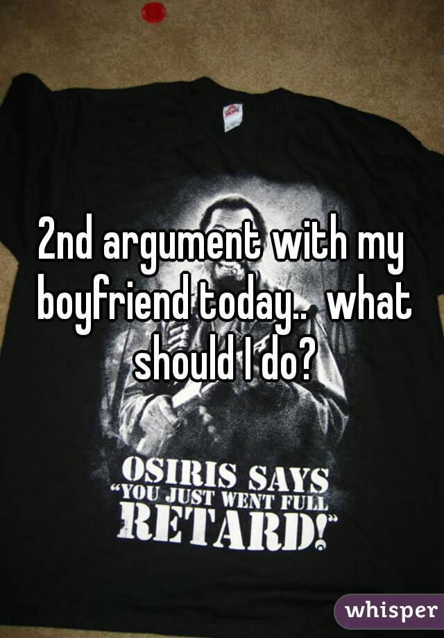 2nd argument with my boyfriend today..  what should I do?