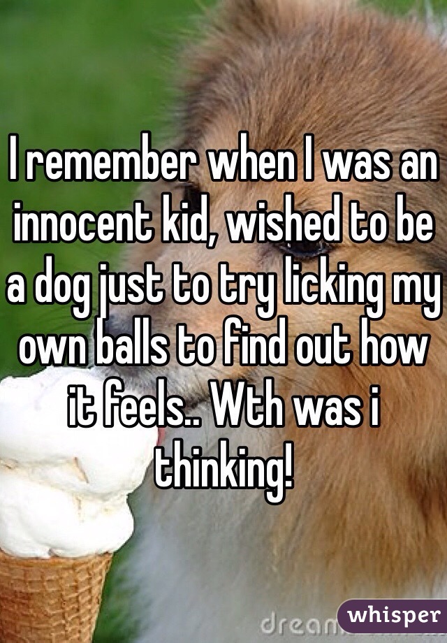 I remember when I was an innocent kid, wished to be a dog just to try licking my own balls to find out how it feels.. Wth was i thinking!