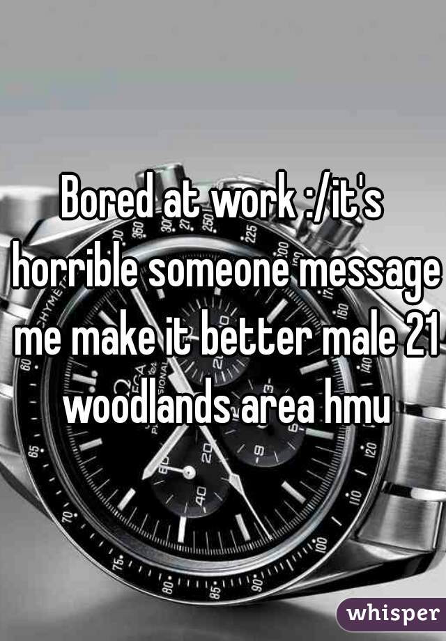 Bored at work :/it's horrible someone message me make it better male 21 woodlands area hmu