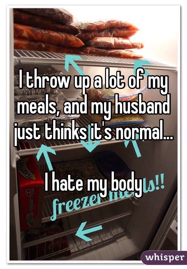 I throw up a lot of my meals, and my husband just thinks it's normal...

I hate my body