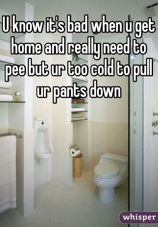 U know it's bad when u get home and really need to pee but ur too cold to pull ur pants down