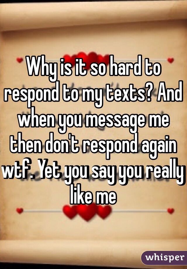 Why is it so hard to respond to my texts? And when you message me then don't respond again wtf. Yet you say you really like me