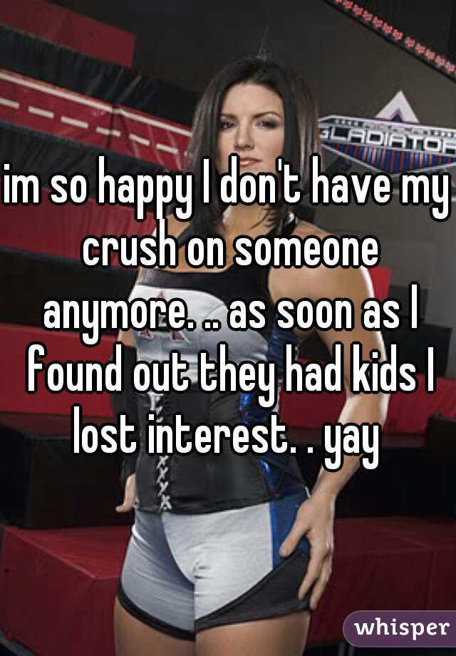 im so happy I don't have my crush on someone anymore. .. as soon as I found out they had kids I lost interest. . yay 