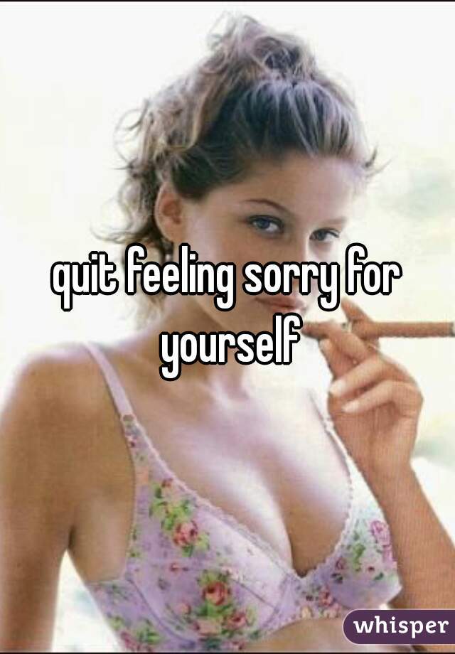 quit feeling sorry for yourself