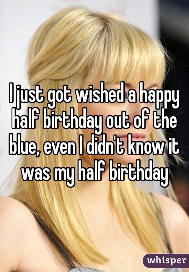 I just got wished a happy half birthday out of the blue, even I didn't know it was my half birthday 