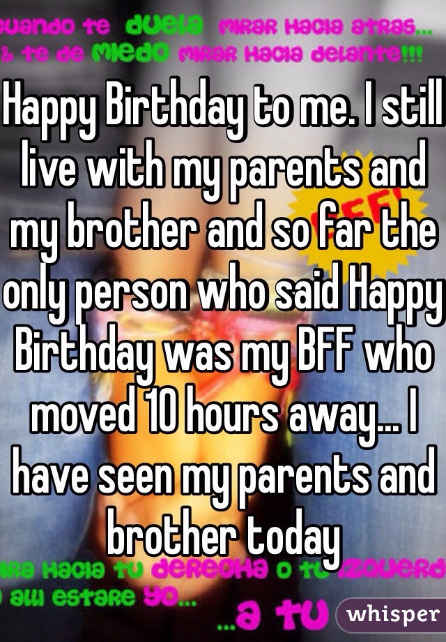 Happy Birthday to me. I still live with my parents and my brother and so far the only person who said Happy Birthday was my BFF who moved 10 hours away... I have seen my parents and brother today