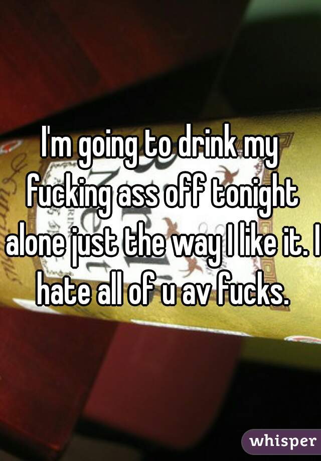 I'm going to drink my fucking ass off tonight alone just the way I like it. I hate all of u av fucks.