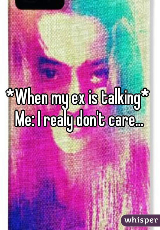 *When my ex is talking* 
Me: I realy don't care...