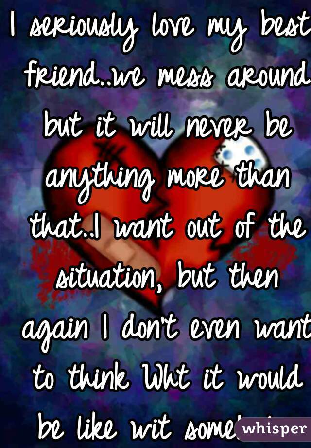 I seriously love my best friend..we mess around but it will never be anything more than that..I want out of the situation, but then again I don't even want to think Wht it would be like wit some1 else
