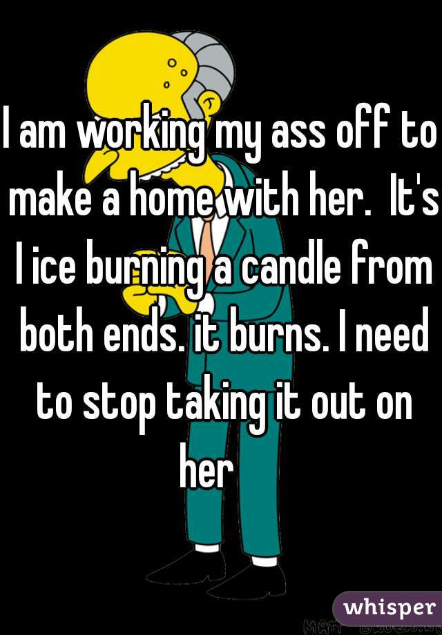 

I am working my ass off to make a home with her.  It's I ice burning a candle from both ends. it burns. I need to stop taking it out on her    