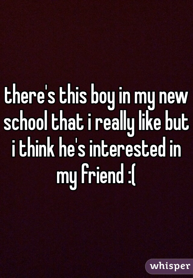 there's this boy in my new school that i really like but i think he's interested in my friend :(