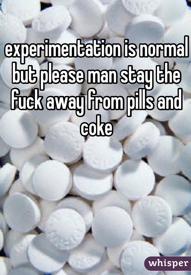 experimentation is normal but please man stay the fuck away from pills and coke 