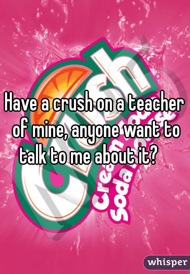 Have a crush on a teacher of mine, anyone want to talk to me about it?    