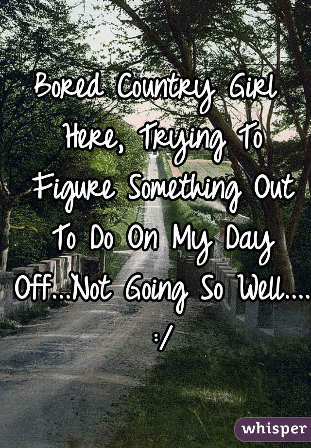 Bored Country Girl Here, Trying To Figure Something Out To Do On My Day Off...Not Going So Well.... :/