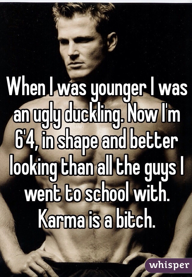 When I was younger I was an ugly duckling. Now I'm 6'4, in shape and better looking than all the guys I went to school with. Karma is a bitch.